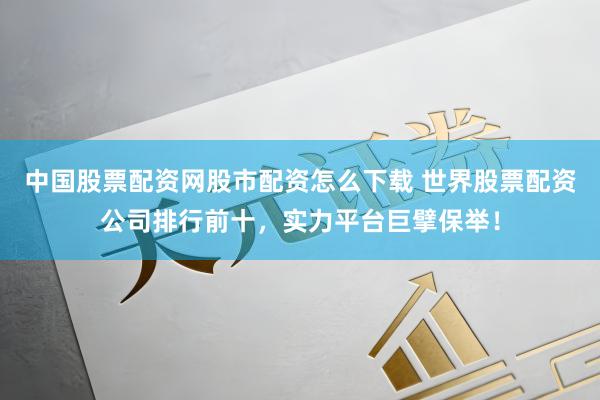 中国股票配资网股市配资怎么下载 世界股票配资公司排行前十，实力平台巨擘保举！