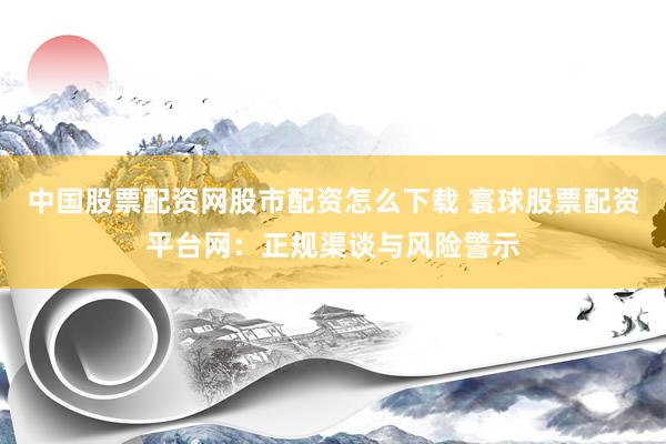 中国股票配资网股市配资怎么下载 寰球股票配资平台网：正规渠谈与风险警示