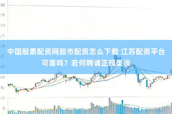 中国股票配资网股市配资怎么下载 江苏配资平台可靠吗？若何聘请正规渠谈