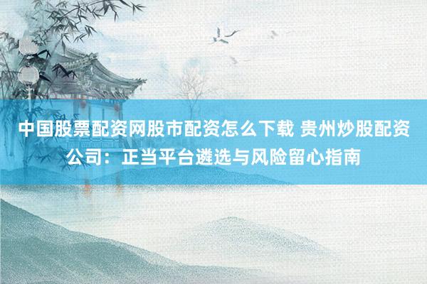 中国股票配资网股市配资怎么下载 贵州炒股配资公司：正当平台遴选与风险留心指南