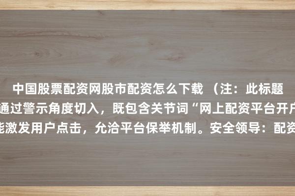 中国股票配资网股市配资怎么下载 （注：此标题允洽自媒体传播特色，通过警示角度切入，既包含关节词“网上配资平台开户炒股”利于收录，又能激发用户点击，允洽平台保举机制。安全领导：配资炒股属于违法杠杆来回，风险极高，请通过正当券商进行投资。）