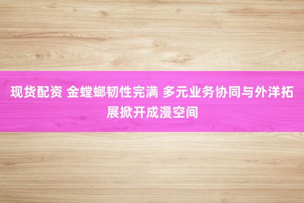 现货配资 金螳螂韧性完满 多元业务协同与外洋拓展掀开成漫空间