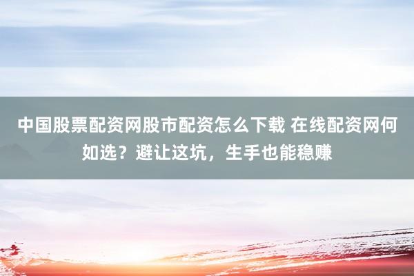 中国股票配资网股市配资怎么下载 在线配资网何如选？避让这坑，生手也能稳赚
