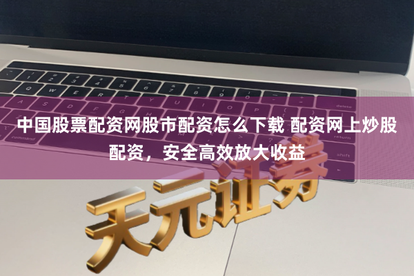 中国股票配资网股市配资怎么下载 配资网上炒股配资，安全高效放大收益