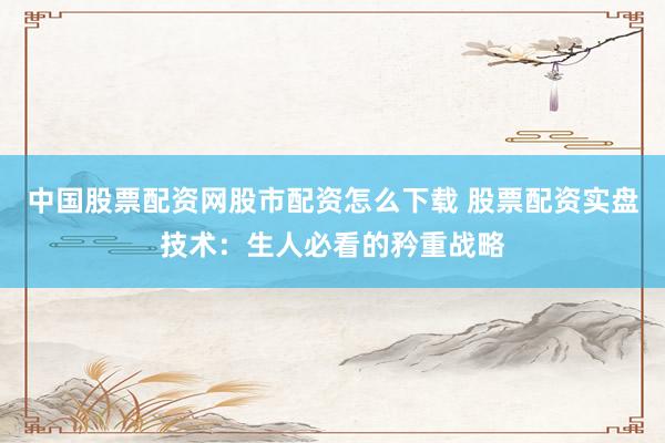 中国股票配资网股市配资怎么下载 股票配资实盘技术：生人必看的矜重战略